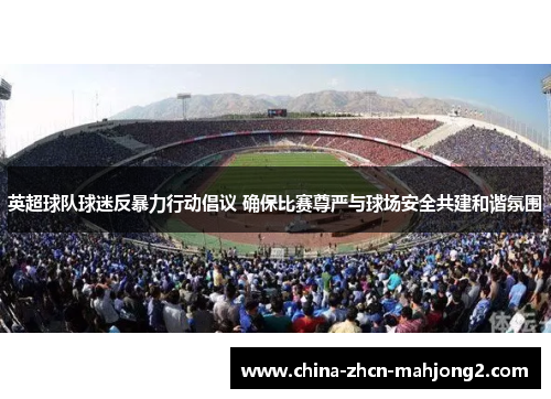 英超球队球迷反暴力行动倡议 确保比赛尊严与球场安全共建和谐氛围