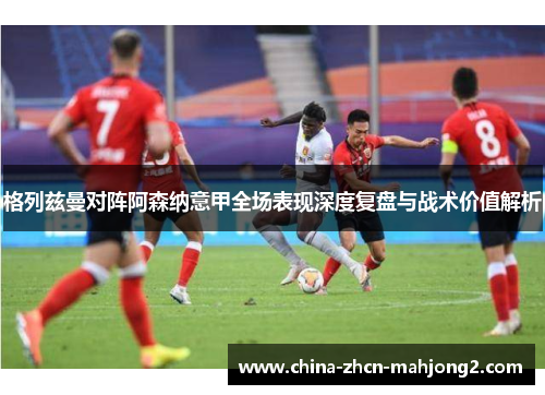 格列兹曼对阵阿森纳意甲全场表现深度复盘与战术价值解析