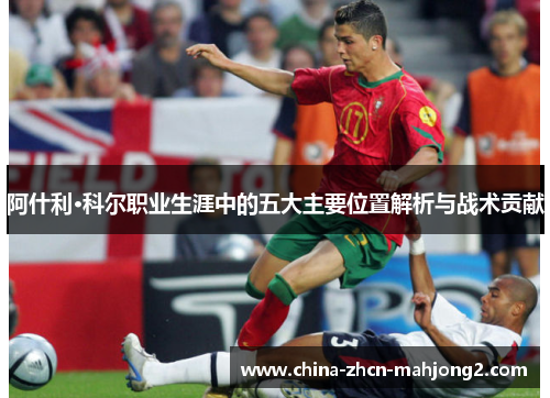 阿什利·科尔职业生涯中的五大主要位置解析与战术贡献