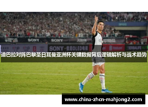 迪巴拉对阵巴黎圣日耳曼亚洲杯关键数据背后逻辑解析与战术趋势
