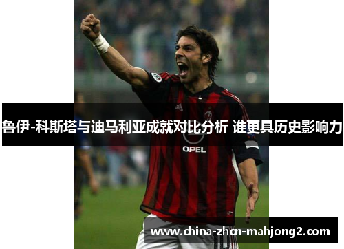 鲁伊-科斯塔与迪马利亚成就对比分析 谁更具历史影响力