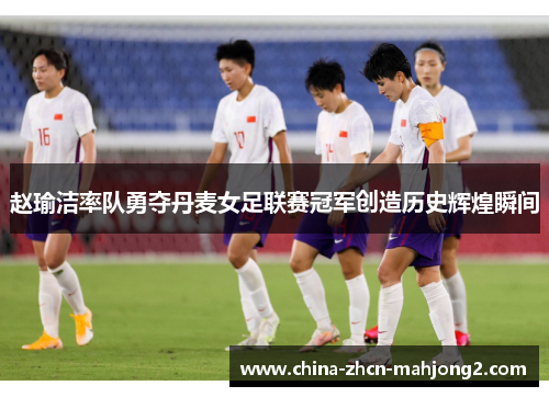 赵瑜洁率队勇夺丹麦女足联赛冠军创造历史辉煌瞬间 赵瑜洁率队勇夺丹麦女足联赛冠军创造历史辉煌瞬间
