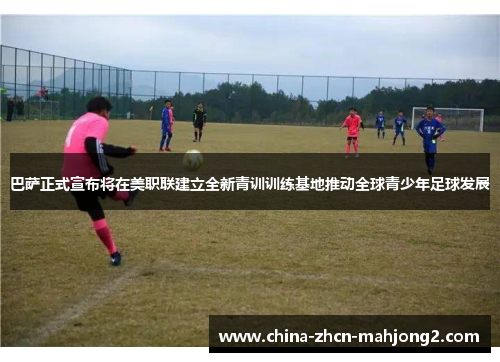 巴萨正式宣布将在美职联建立全新青训训练基地推动全球青少年足球发展