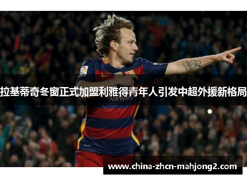 拉基蒂奇冬窗正式加盟利雅得青年人引发中超外援新格局