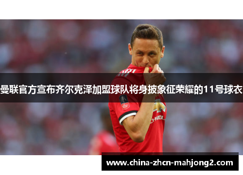 曼联官方宣布齐尔克泽加盟球队将身披象征荣耀的11号球衣