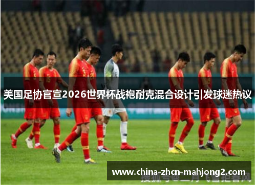 美国足协官宣2026世界杯战袍耐克混合设计引发球迷热议