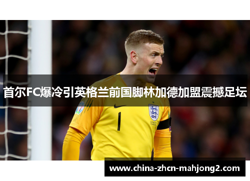 首尔FC爆冷引英格兰前国脚林加德加盟震撼足坛 首尔FC爆冷引英格兰前国脚林加德加盟震撼足坛