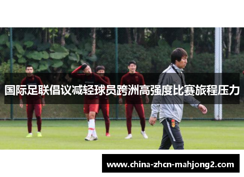 国际足联倡议减轻球员跨洲高强度比赛旅程压力 国际足联倡议减轻球员跨洲高强度比赛旅程压力