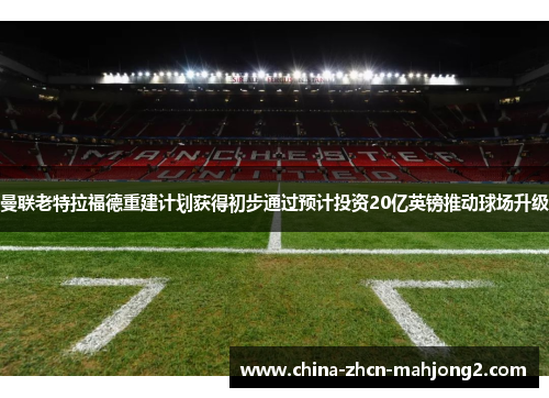 曼联老特拉福德重建计划获得初步通过预计投资20亿英镑推动球场升级