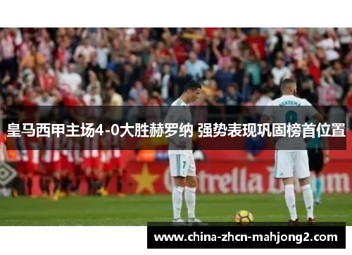 皇马西甲主场4-0大胜赫罗纳 强势表现巩固榜首位置 皇马西甲主场4-0大胜赫罗纳 强势表现巩固榜首位置