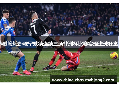 穆斯塔法·穆罕默德连续三场非洲杯比赛实现进球壮举 穆斯塔法·穆罕默德连续三场非洲杯比赛实现进球壮举